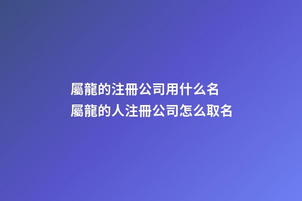 屬龍的注冊公司用什么名 屬龍的人注冊公司怎么取名-第1張-公司起名-玄機派